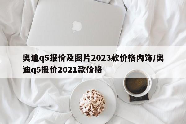 奥迪q5报价及图片2023款价格内饰/奥迪q5报价2021款价格