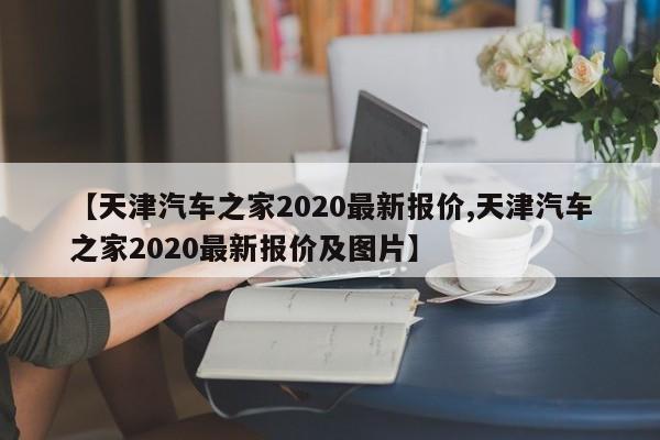 【天津汽车之家2020最新报价,天津汽车之家2020最新报价及图片】