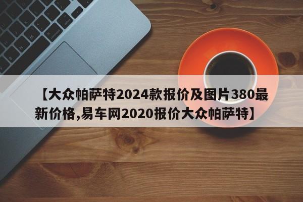 【大众帕萨特2024款报价及图片380最新价格,易车网2020报价大众帕萨特】