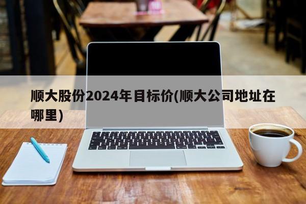 顺大股份2024年目标价(顺大公司地址在哪里)