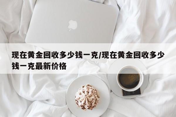 现在黄金回收多少钱一克/现在黄金回收多少钱一克最新价格