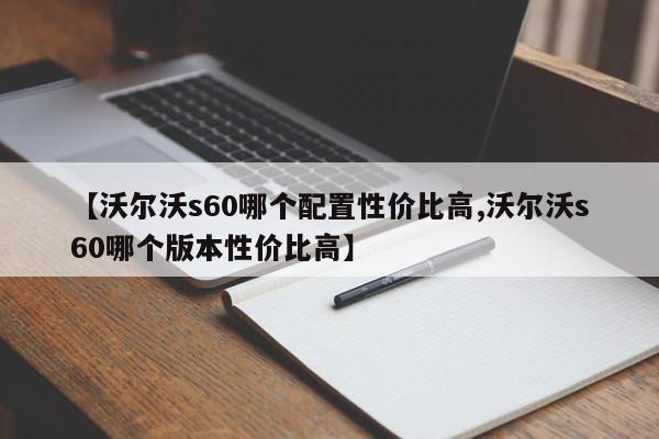【沃尔沃s60哪个配置性价比高,沃尔沃s60哪个版本性价比高】