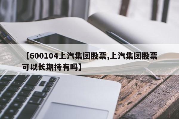【600104上汽集团股票,上汽集团股票可以长期持有吗】