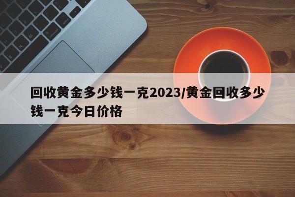 回收黄金多少钱一克2023/黄金回收多少钱一克今日价格