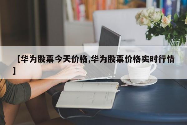 【华为股票今天价格,华为股票价格实时行情】