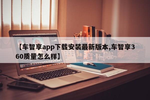 【车智享app下载安装最新版本,车智享360质量怎么样】