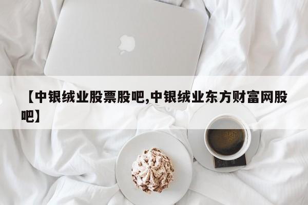 【中银绒业股票股吧,中银绒业东方财富网股吧】