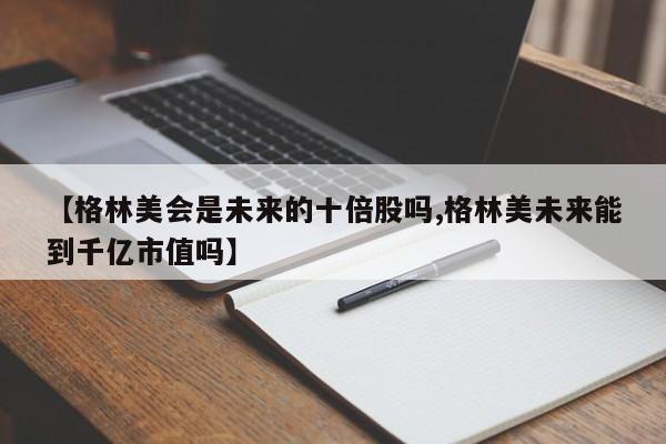 【格林美会是未来的十倍股吗,格林美未来能到千亿市值吗】