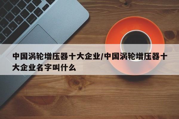 中国涡轮增压器十大企业/中国涡轮增压器十大企业名字叫什么
