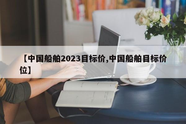 【中国船舶2023目标价,中国船舶目标价位】