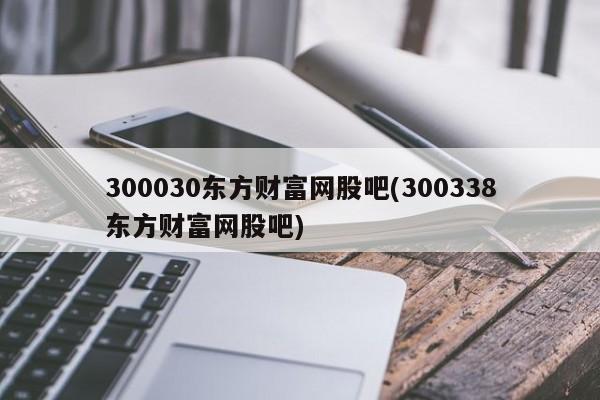 300030东方财富网股吧(300338东方财富网股吧)