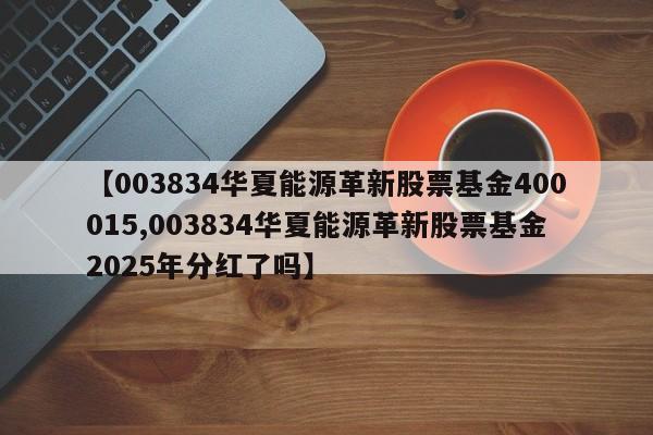 【003834华夏能源革新股票基金400015,003834华夏能源革新股票基金2025年分红了吗】