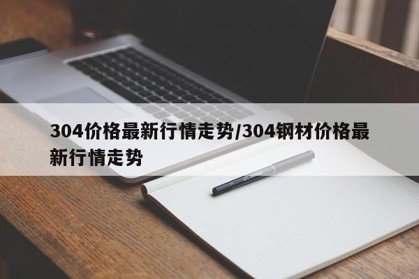 304价格最新行情走势/304钢材价格最新行情走势