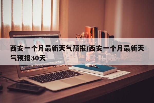 西安一个月最新天气预报/西安一个月最新天气预报30天