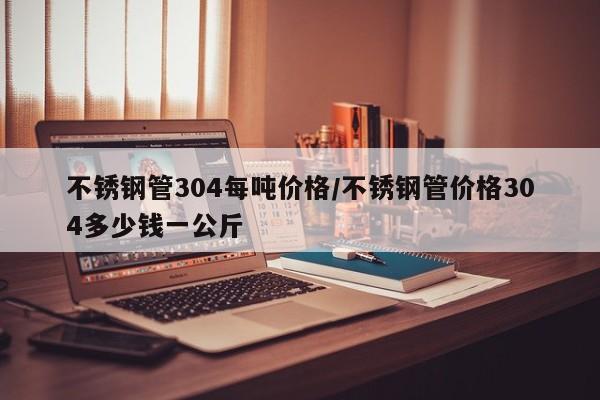 不锈钢管304每吨价格/不锈钢管价格304多少钱一公斤