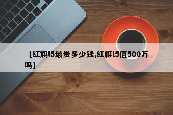 【红旗l5最贵多少钱,红旗l5值500万吗】