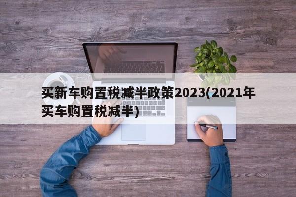 买新车购置税减半政策2023(2021年买车购置税减半)