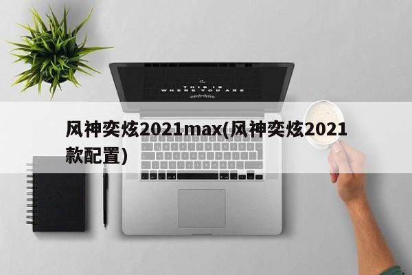 风神奕炫2021max(风神奕炫2021款配置)