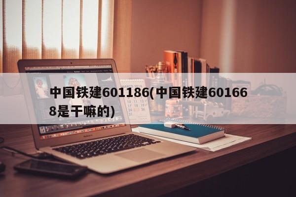 中国铁建601186(中国铁建601668是干嘛的)