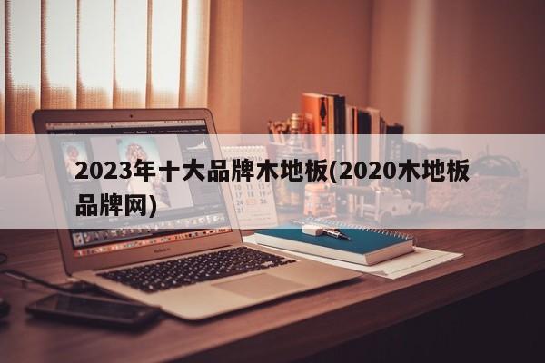 2023年十大品牌木地板(2020木地板品牌网)