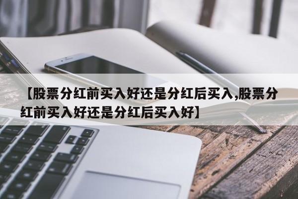 【股票分红前买入好还是分红后买入,股票分红前买入好还是分红后买入好】