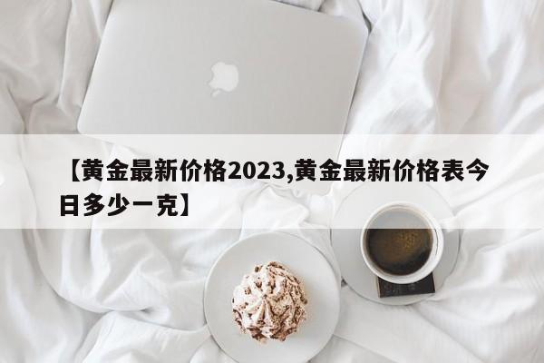 【黄金最新价格2023,黄金最新价格表今日多少一克】