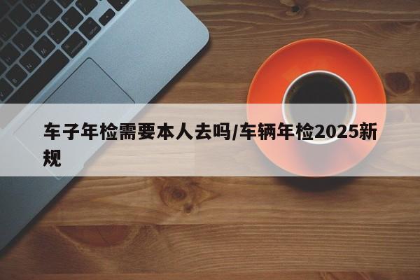 车子年检需要本人去吗/车辆年检2025新规