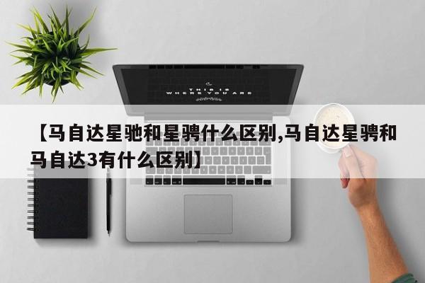 【马自达星驰和星骋什么区别,马自达星骋和马自达3有什么区别】