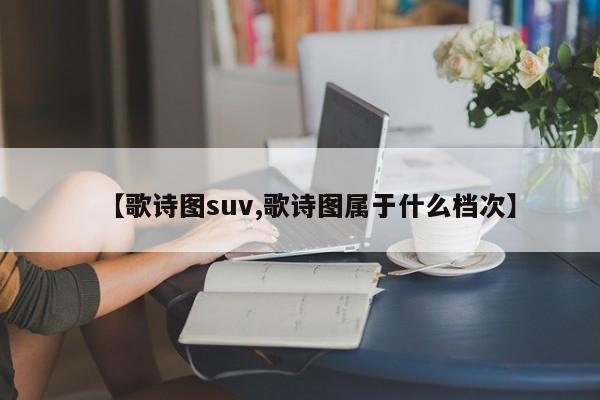【歌诗图suv,歌诗图属于什么档次】