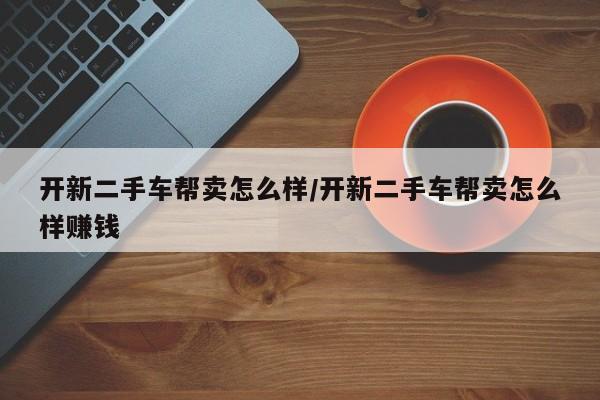 开新二手车帮卖怎么样/开新二手车帮卖怎么样赚钱