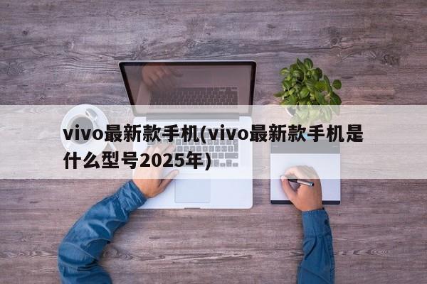 vivo最新款手机(vivo最新款手机是什么型号2025年)