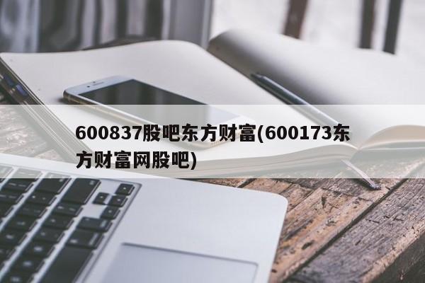600837股吧东方财富(600173东方财富网股吧)