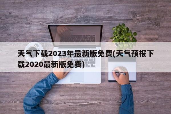 天气下载2023年最新版免费(天气预报下载2020最新版免费)