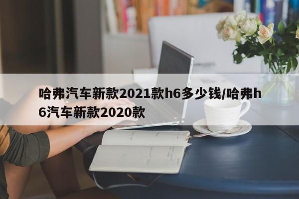 哈弗汽车新款2021款h6多少钱/哈弗h6汽车新款2020款